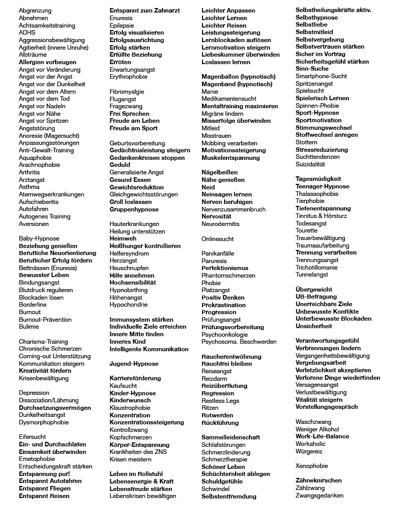 Angst vor Nähe Albträume Abgrenzung Anorexie Abnehmen Autofahren Anti-Gewalt-Training Arztangst Angst vor der Dunkelheit Asthma Agrophobie Anpassungsstörungen Agitierheit Agoraphobie Angst vor dem Altern Arthritis Auto-Immunerkrankung Analgesie Akrophobie Arachnaphobie Aquaphobie Allergien-Vorbeugung B Bulimie Blockaden-Lösung Blutdruck Borderline Bettnässen Beziehung genießen Bewusster Leben C Coming-out Charisma-Training Chronische Schmerzen D Dunkelheitsangst Dysmorphophobie Dissoziation Lähmung Durchsetzen Depression E Einsamkeit Erröten Erwartungsangst Enuresis Erfolgsausrichtung Emetophobie Entscheidungskraft Entspannt zur Prüfung Entspannt zum Zahnarzt Entspannt Fliegen Entspannt Reisen Entspannt Autofahren Entspannt in den Garten Ein- & und Durchschlafen Entspannt Schwimmen Entspannt auf die Leiter Entspannt Leben Erythrophobie Epilepsie F Flugangst Fragezwang Fibromyalgie G Geduld Geburtsvorbereitung Groll generalisierte Angst Gedankenkreisen Gewichtsreduktion H Herz-Angst Helfersyndrom Hypochondrie Heisshunger Heuschnupfen Hilfe-Annehmen Heimweh Hemmungen Heilung unterstützen Höhenangst I Innere Mitte Inneres Kind Immunerkrankungen Immunsystem Stärken K Konzentration Körper-Entspannung Kaufsucht Kontrollzwang Kopfschmerzen Klaustrophobie Krankheiten des ZNS Kinder-Hypnose L Lebensfreude Leben im Rollstuhl Loslassen Lebensumbruch Liebeskummer Lebenskrisen Leichter Lernen Leichter Altern Leichter Reisen Leichter Anpassen M Migräne Misstrauen Hypnotischer Magenballon Hypnotisches Magenband Misserfolge Mobbing MeToo Mitleid Medikamentensucht Manie Mentaltraining maximieren Medikamenten unterstützen Mit Leichtigkeit zum Arzt N Neinsagen Nägelbeißen Neid Nervenzusammenbruch Nerven beruhigen Neurodermitis Nähe genießen Nervosität O Onlinesucht P Perfektionismus Panikanfälle Prüfungsangst Phantom-Schmerzen Paruesis Psychoonkologie Psychose Phobie Psychosomatische Beschwerden Progression Platzangst Positiv Denken R Rotwerden Reizdarm Raucher-Entwöhnung Reiseangst Ritzen Restless legs Regression S Sammelleidenschaft Schlafprobleme Schuldgefühle Schmerzen Selbstentfremdung Selbstliebe Selbstvertrauen Selbstvergebung Selbstmitleid Selbst-Hypnose Seelische Kränkungen Sinn-Suche Spinnen-Phobie Stimmungswechsel Stottern Suchttendenzen Spritzen-Angst Suizidalität Stressreduzierung Spielsucht Sportmotivation Sport-Hypnose Stoffwechsel Anregen Schöner Leben Smartphone-Sucht T Tiefen-Entspannung Trennung Teenager-Hypnose Tourette Trichotillomanie Trauer Tinnitus & Hörsturz Tier-Phobie Trennungsangst U Übergewicht Unerreichbare Ziele Unsicherheit UB-Befragung V Vergangenheitsbewältigung Vitalität Verschwörungsideen Verantwortungsgefühl Verbrennungen lindern Verlorene Dinge wiederfinden W WorkLifeBalance Waschzwang Workaholic Wunsch-Hypnose Wasser genießen X Xenophobie Z Zwangsgedanken Zählzwang Zähneknirschen Zwänge Zielstrebigkeit Zentralnervensystem Zahnarzt-Phobie Zahnarztangst Ziele erreichen